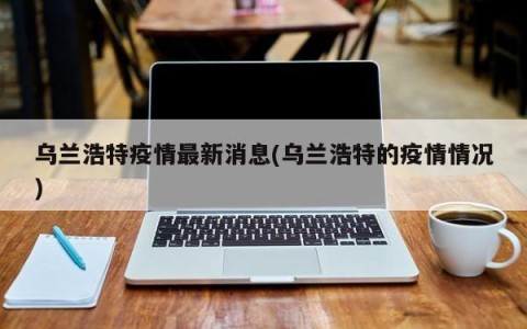 乌兰浩特疫情最新消息(乌兰浩特的疫情情况)